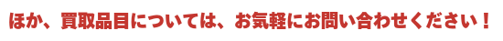 ほか、買取商品についてはお気軽にご相談ください