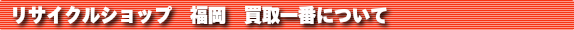 リサイクルショップ 福岡 買取一番について